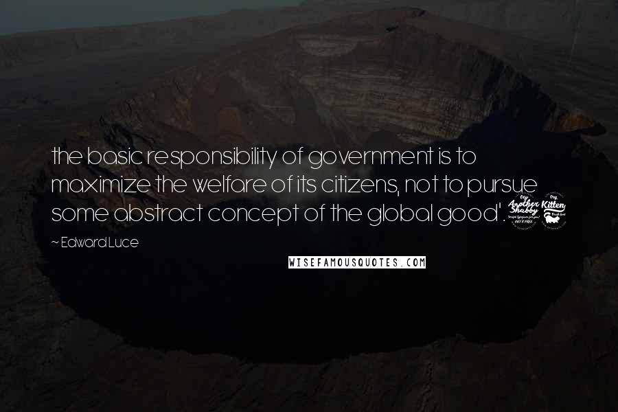 Edward Luce Quotes: the basic responsibility of government is to maximize the welfare of its citizens, not to pursue some abstract concept of the global good'.76