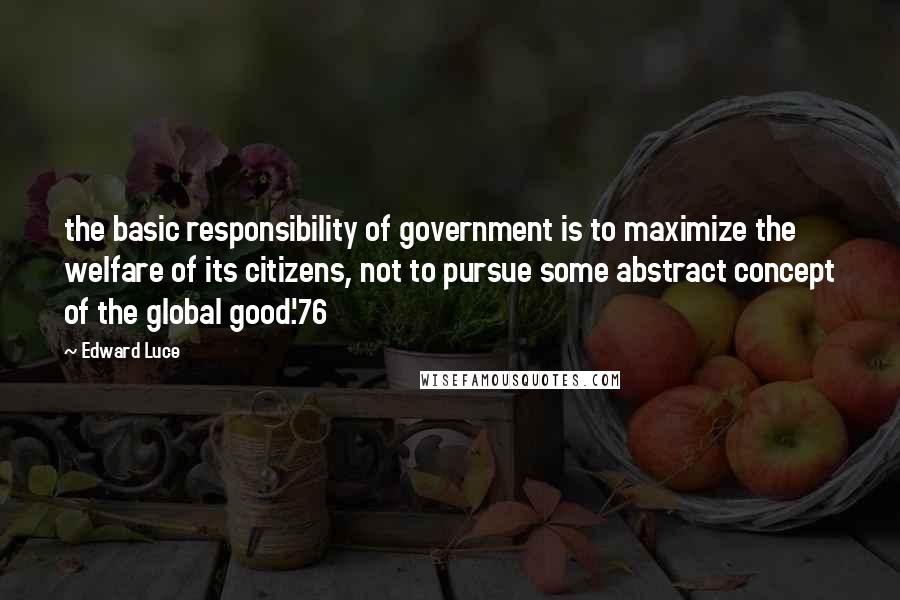 Edward Luce Quotes: the basic responsibility of government is to maximize the welfare of its citizens, not to pursue some abstract concept of the global good'.76