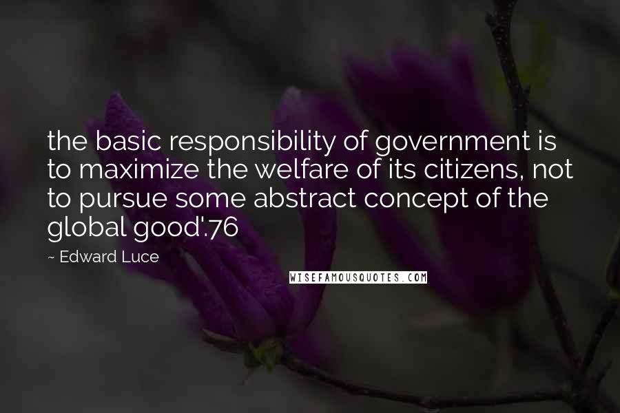 Edward Luce Quotes: the basic responsibility of government is to maximize the welfare of its citizens, not to pursue some abstract concept of the global good'.76