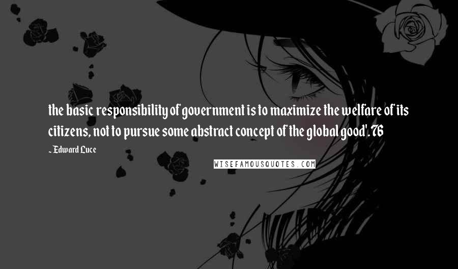 Edward Luce Quotes: the basic responsibility of government is to maximize the welfare of its citizens, not to pursue some abstract concept of the global good'.76