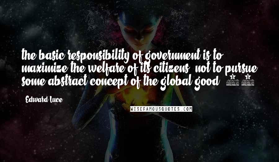 Edward Luce Quotes: the basic responsibility of government is to maximize the welfare of its citizens, not to pursue some abstract concept of the global good'.76