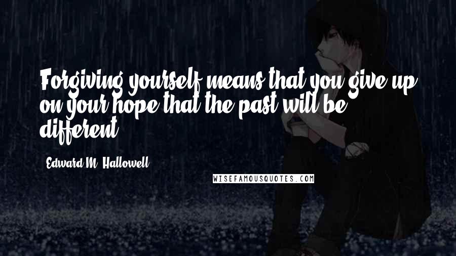 Edward M. Hallowell Quotes: Forgiving yourself means that you give up on your hope that the past will be different.