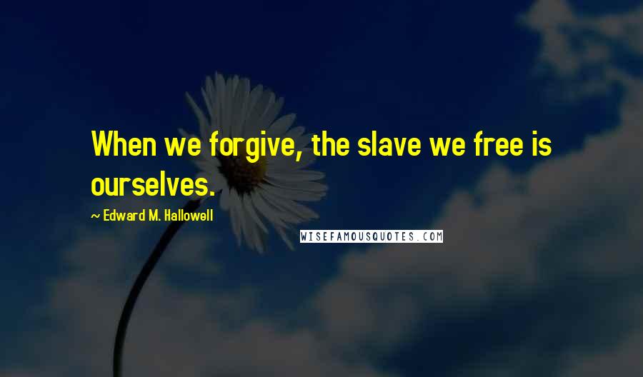 Edward M. Hallowell Quotes: When we forgive, the slave we free is ourselves.