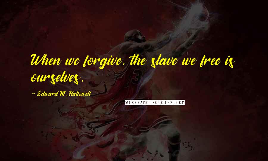 Edward M. Hallowell Quotes: When we forgive, the slave we free is ourselves.