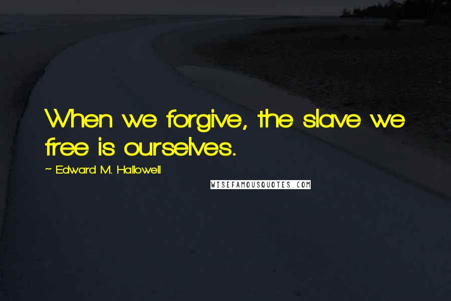 Edward M. Hallowell Quotes: When we forgive, the slave we free is ourselves.