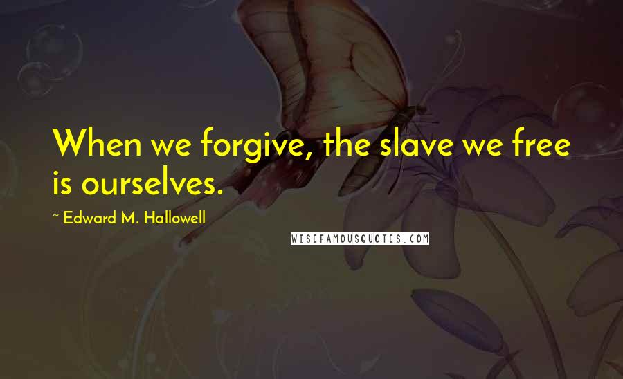 Edward M. Hallowell Quotes: When we forgive, the slave we free is ourselves.