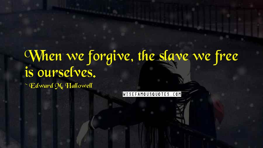 Edward M. Hallowell Quotes: When we forgive, the slave we free is ourselves.