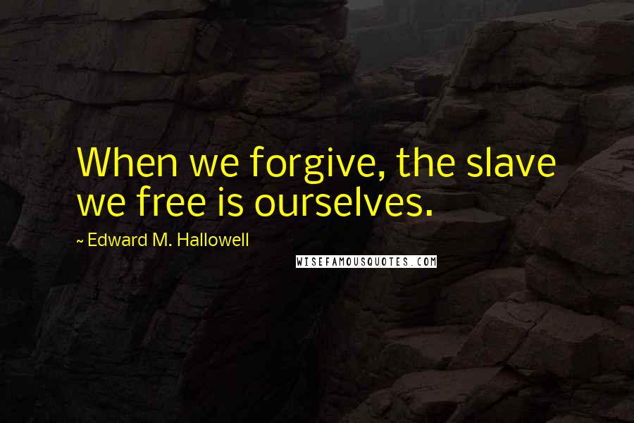 Edward M. Hallowell Quotes: When we forgive, the slave we free is ourselves.