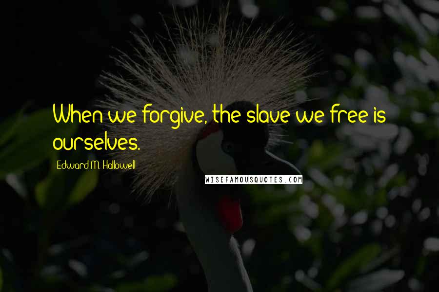 Edward M. Hallowell Quotes: When we forgive, the slave we free is ourselves.