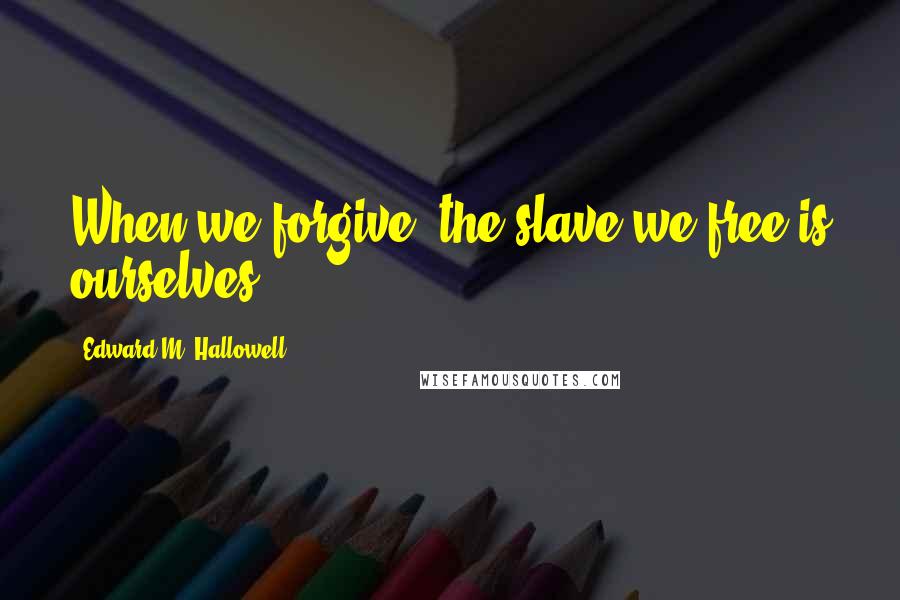 Edward M. Hallowell Quotes: When we forgive, the slave we free is ourselves.