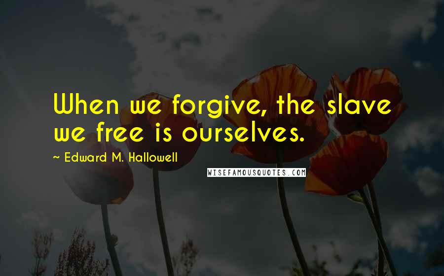 Edward M. Hallowell Quotes: When we forgive, the slave we free is ourselves.