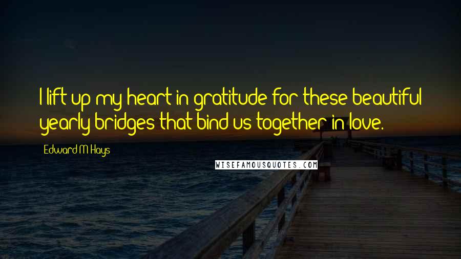 Edward M Hays Quotes: I lift up my heart in gratitude for these beautiful yearly bridges that bind us together in love.