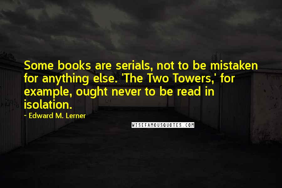 Edward M. Lerner Quotes: Some books are serials, not to be mistaken for anything else. 'The Two Towers,' for example, ought never to be read in isolation.