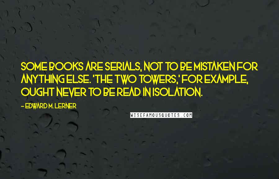 Edward M. Lerner Quotes: Some books are serials, not to be mistaken for anything else. 'The Two Towers,' for example, ought never to be read in isolation.