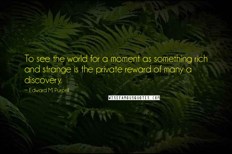 Edward M. Purcell Quotes: To see the world for a moment as something rich and strange is the private reward of many a discovery.