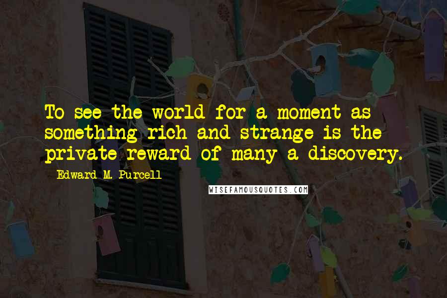 Edward M. Purcell Quotes: To see the world for a moment as something rich and strange is the private reward of many a discovery.