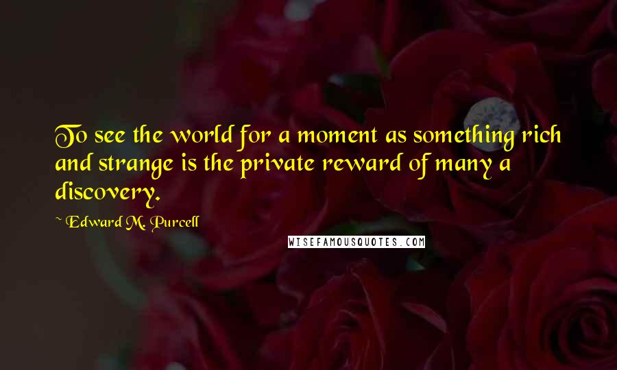 Edward M. Purcell Quotes: To see the world for a moment as something rich and strange is the private reward of many a discovery.