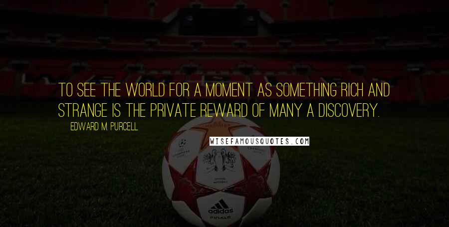 Edward M. Purcell Quotes: To see the world for a moment as something rich and strange is the private reward of many a discovery.