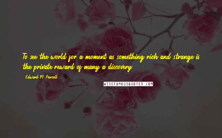 Edward M. Purcell Quotes: To see the world for a moment as something rich and strange is the private reward of many a discovery.