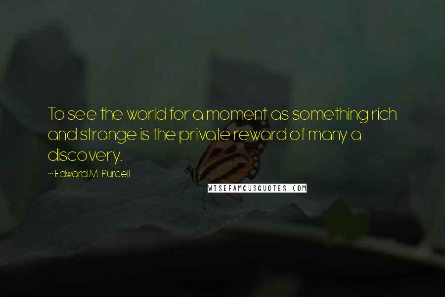 Edward M. Purcell Quotes: To see the world for a moment as something rich and strange is the private reward of many a discovery.