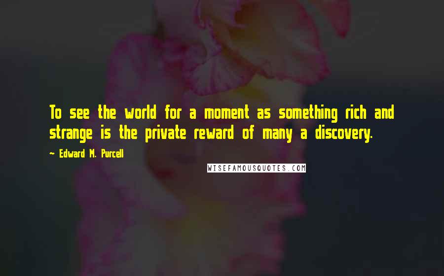 Edward M. Purcell Quotes: To see the world for a moment as something rich and strange is the private reward of many a discovery.