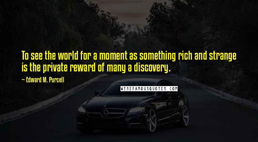 Edward M. Purcell Quotes: To see the world for a moment as something rich and strange is the private reward of many a discovery.