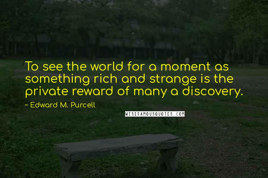 Edward M. Purcell Quotes: To see the world for a moment as something rich and strange is the private reward of many a discovery.