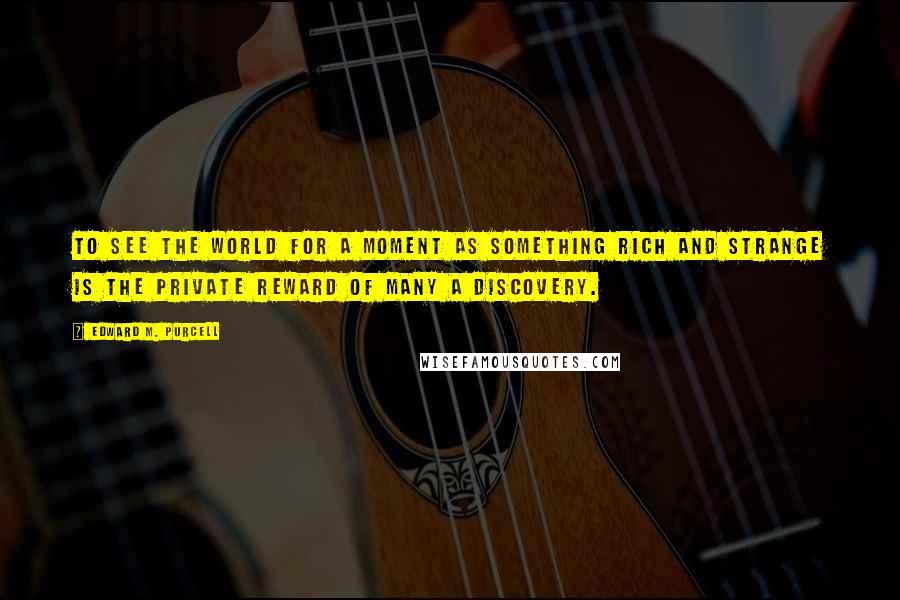 Edward M. Purcell Quotes: To see the world for a moment as something rich and strange is the private reward of many a discovery.