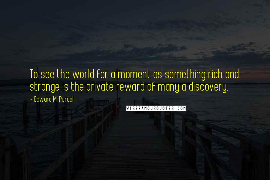 Edward M. Purcell Quotes: To see the world for a moment as something rich and strange is the private reward of many a discovery.