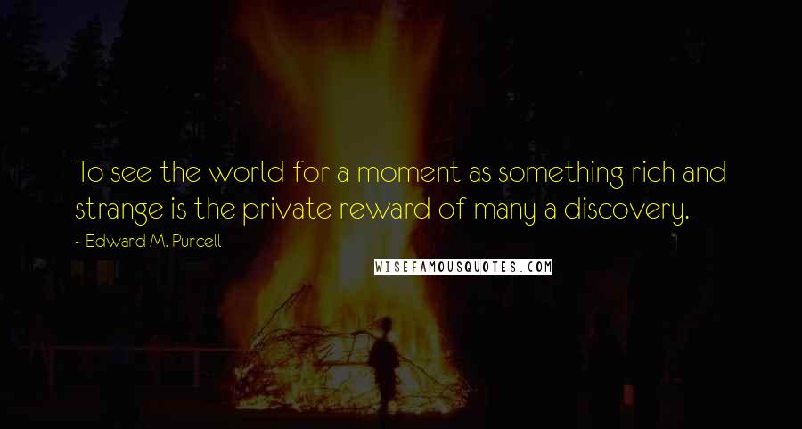 Edward M. Purcell Quotes: To see the world for a moment as something rich and strange is the private reward of many a discovery.