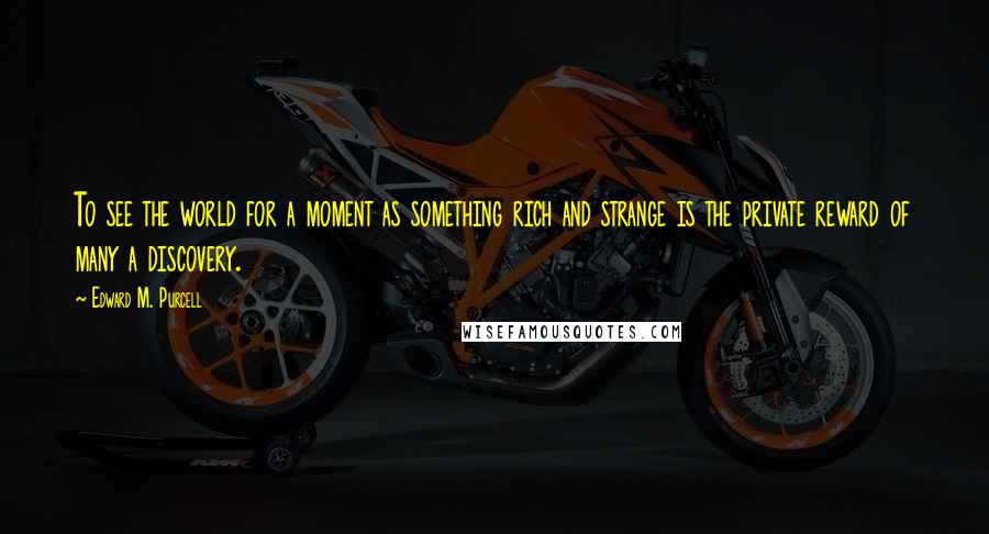 Edward M. Purcell Quotes: To see the world for a moment as something rich and strange is the private reward of many a discovery.