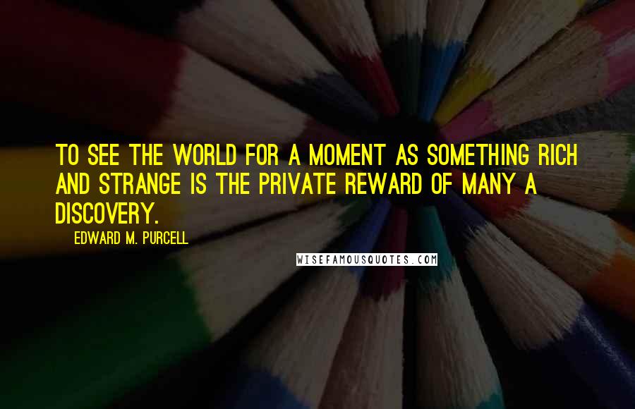 Edward M. Purcell Quotes: To see the world for a moment as something rich and strange is the private reward of many a discovery.