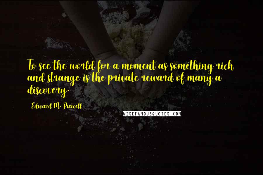 Edward M. Purcell Quotes: To see the world for a moment as something rich and strange is the private reward of many a discovery.