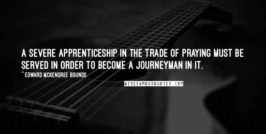 Edward McKendree Bounds Quotes: A severe apprenticeship in the trade of praying must be served in order to become a journeyman in it.