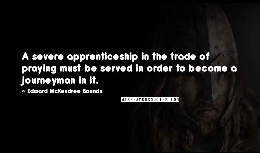 Edward McKendree Bounds Quotes: A severe apprenticeship in the trade of praying must be served in order to become a journeyman in it.