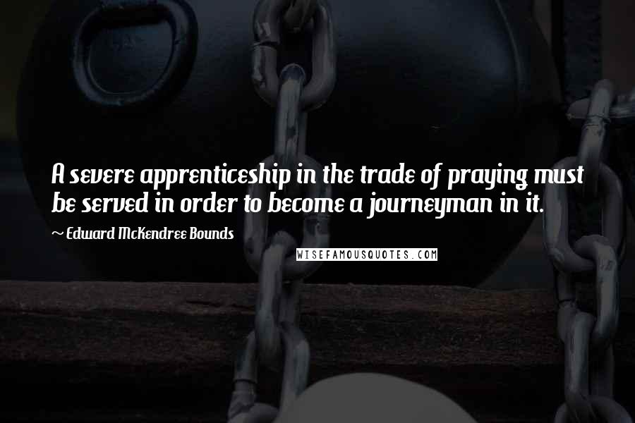 Edward McKendree Bounds Quotes: A severe apprenticeship in the trade of praying must be served in order to become a journeyman in it.