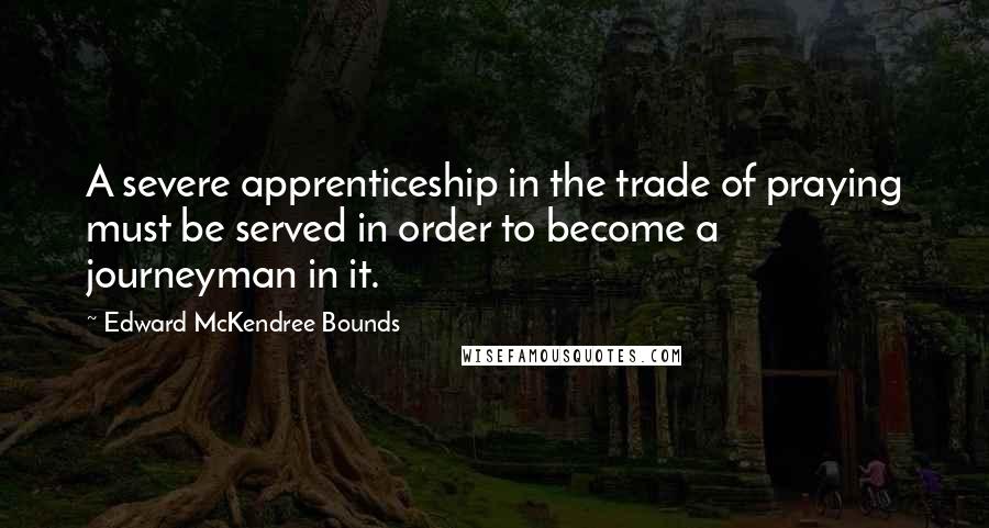 Edward McKendree Bounds Quotes: A severe apprenticeship in the trade of praying must be served in order to become a journeyman in it.