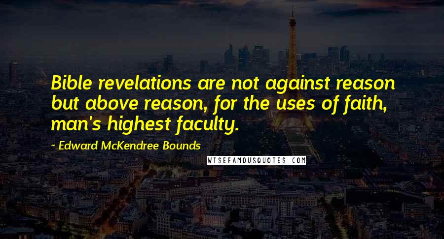 Edward McKendree Bounds Quotes: Bible revelations are not against reason but above reason, for the uses of faith, man's highest faculty.