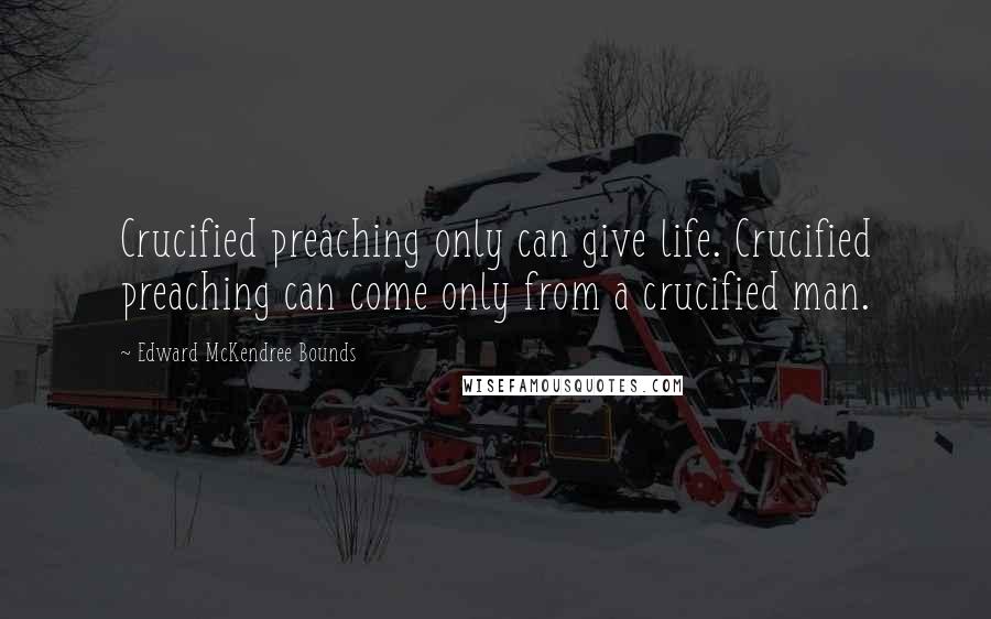 Edward McKendree Bounds Quotes: Crucified preaching only can give life. Crucified preaching can come only from a crucified man.