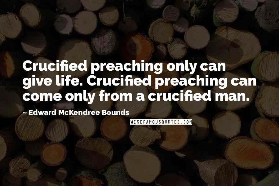 Edward McKendree Bounds Quotes: Crucified preaching only can give life. Crucified preaching can come only from a crucified man.