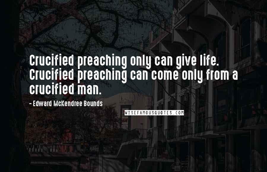Edward McKendree Bounds Quotes: Crucified preaching only can give life. Crucified preaching can come only from a crucified man.