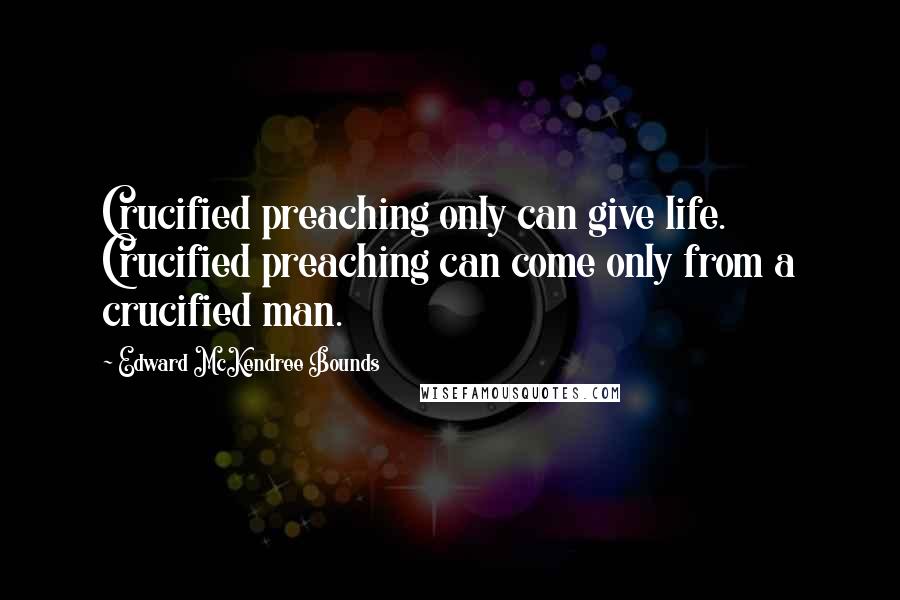 Edward McKendree Bounds Quotes: Crucified preaching only can give life. Crucified preaching can come only from a crucified man.