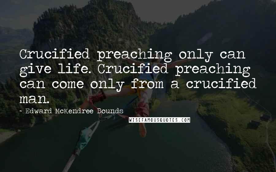 Edward McKendree Bounds Quotes: Crucified preaching only can give life. Crucified preaching can come only from a crucified man.