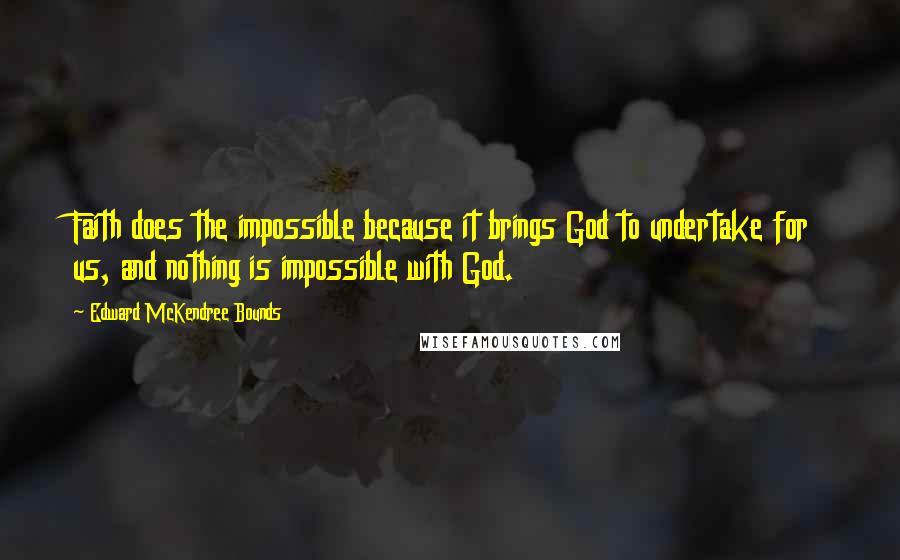 Edward McKendree Bounds Quotes: Faith does the impossible because it brings God to undertake for us, and nothing is impossible with God.