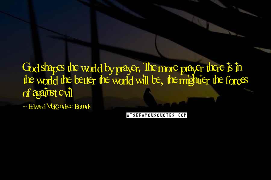Edward McKendree Bounds Quotes: God shapes the world by prayer. The more prayer there is in the world the better the world will be, the mightier the forces of against evil
