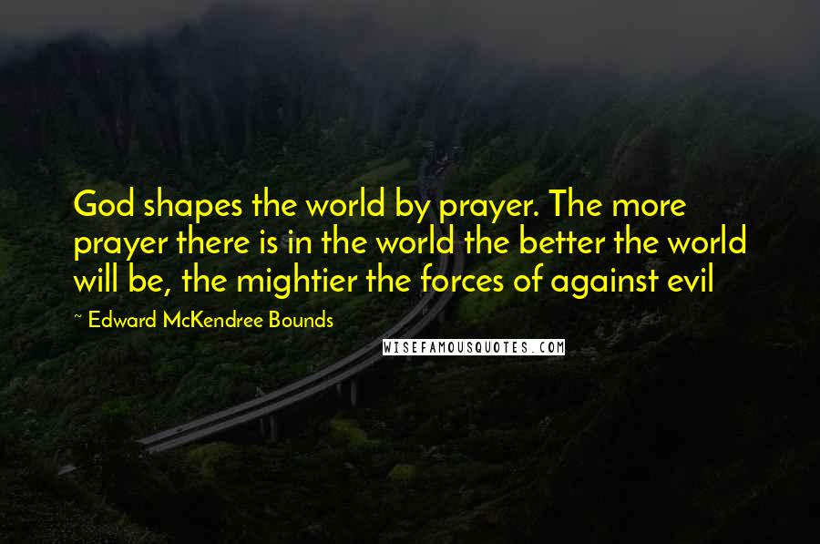 Edward McKendree Bounds Quotes: God shapes the world by prayer. The more prayer there is in the world the better the world will be, the mightier the forces of against evil