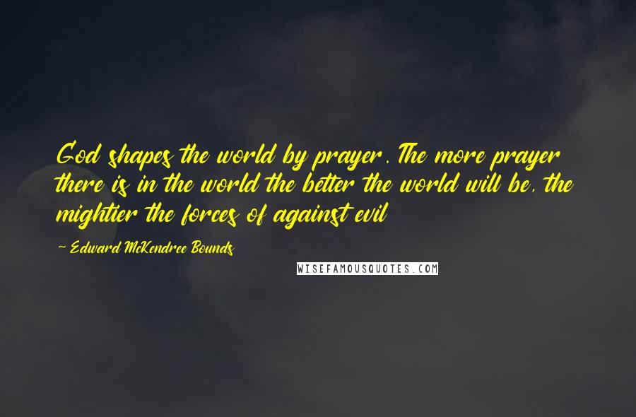 Edward McKendree Bounds Quotes: God shapes the world by prayer. The more prayer there is in the world the better the world will be, the mightier the forces of against evil