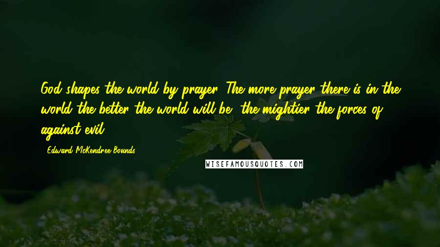 Edward McKendree Bounds Quotes: God shapes the world by prayer. The more prayer there is in the world the better the world will be, the mightier the forces of against evil