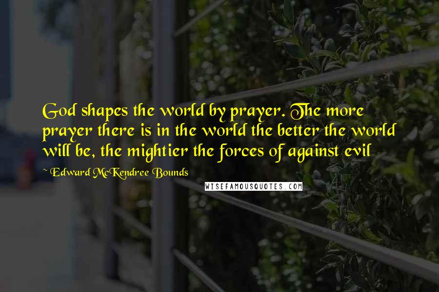 Edward McKendree Bounds Quotes: God shapes the world by prayer. The more prayer there is in the world the better the world will be, the mightier the forces of against evil