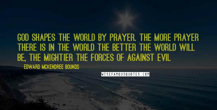 Edward McKendree Bounds Quotes: God shapes the world by prayer. The more prayer there is in the world the better the world will be, the mightier the forces of against evil